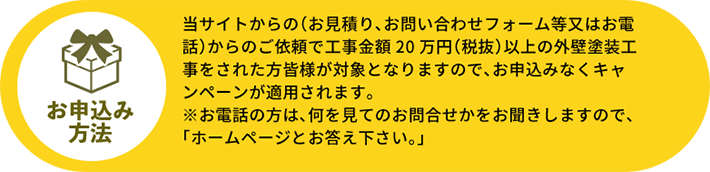 当サイトからの（お見積り、お問い合わせフォーム等又はお電話）からのご依頼で工事金額20万円（税抜）以上の外壁塗装工事をされた方皆様が対象となりますので、お申込みなくキャンペーンが適用されます。※お電話の方は、何を見てのお問合せかをお聞きしますので、「ホームページとお答え下さい。」