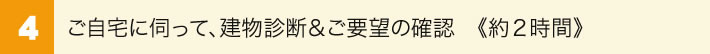 4.ご自宅に伺って、建物診断＆ご要望の確認(約１～２時間)