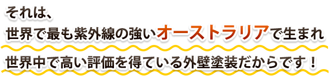 それは、世界で最も紫外線の強いオーストラリアで生まれ世界中で評価を得ている外壁塗装だからです！