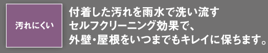 付着した汚れを雨水で洗い流すセルフクリーニング効果で、外壁・屋根をいつまでもキレイに保ちます。