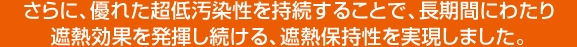 さらに、優れた超低汚染性を持続することで、長期間にわたり遮熱効果を発揮し続ける、遮熱保持性を実現しました。