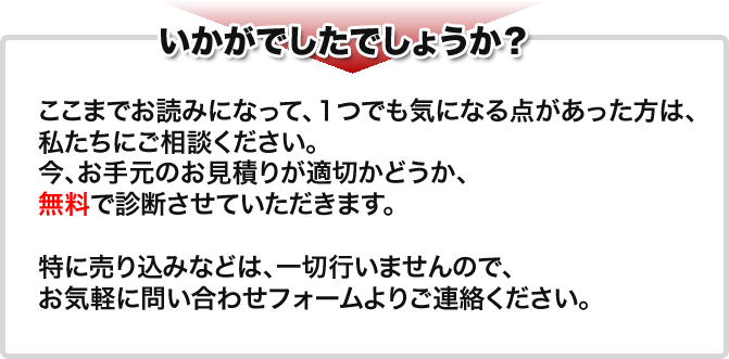 いかがでしたでしょうか? ここまでお読みになって、1つでも気になる点があった方は、私たちにご相談ください。今、お手元のお見積りが適切かどうか、無料で診断させていただきます。特に売り込みなどは、一切行いませんので、お気軽に問い合わせフォームよりご連絡ください。
