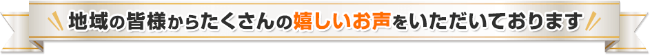 地域の皆様からたくさんの嬉しいお声をいただいております