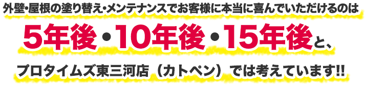 外壁・屋根の塗り替え・メンテナンスでお客様に本当に喜んでいただけるのは5年後・10年後・15年後と、プロタイムズ東三河店（カトペン）では考えています!!