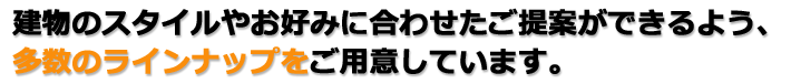 建物のスタイルやお好みに合わせたご提案ができるよう、多数のラインナップをご用意しています。