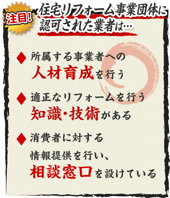 住宅リフォーム事業団体に認可された業者は… 所属する事業者への人材育成を行う 適正なリフォームを行う知識・技術がある 消費者に対する情報提供を行い、相談窓口を設けている